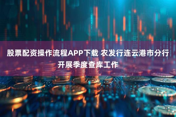 股票配资操作流程APP下载 农发行连云港市分行开展季度查库工作
