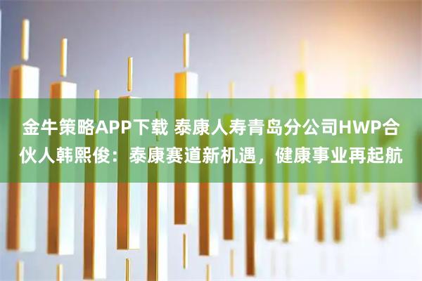 金牛策略APP下载 泰康人寿青岛分公司HWP合伙人韩熙俊：泰康赛道新机遇，健康事业再起航
