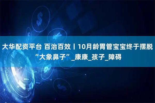 大华配资平台 百治百效丨10月龄胃管宝宝终于摆脱“大象鼻子”_康康_孩子_障碍