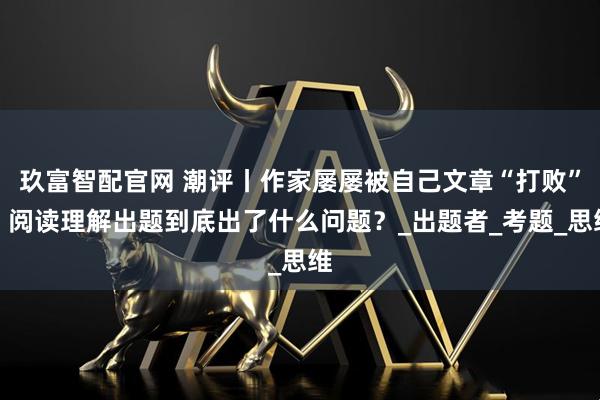 玖富智配官网 潮评丨作家屡屡被自己文章“打败”，阅读理解出题到底出了什么问题？_出题者_考题_思维