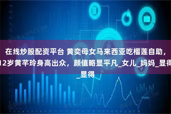 在线炒股配资平台 黄奕母女马来西亚吃榴莲自助,12岁黄芊玲身高出众,颜值略显平凡_女儿_妈妈_显得