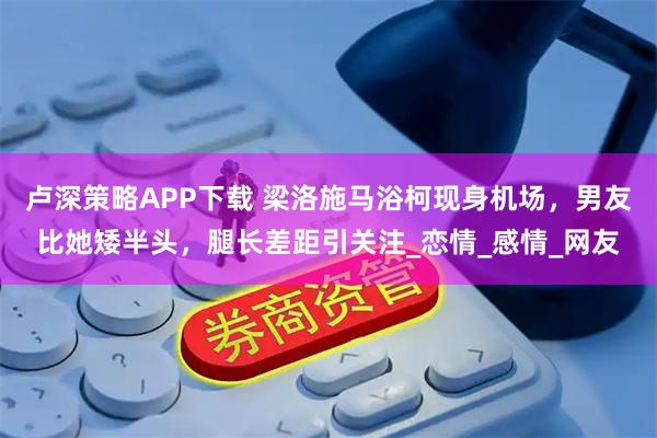 卢深策略APP下载 梁洛施马浴柯现身机场，男友比她矮半头，腿长差距引关注_恋情_感情_网友