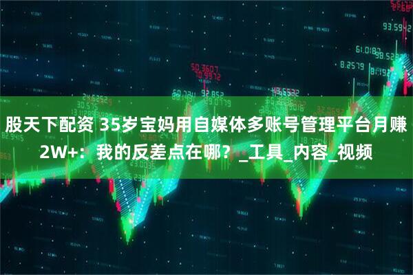 股天下配资 35岁宝妈用自媒体多账号管理平台月赚2W+：我的反差点在哪？_工具_内容_视频