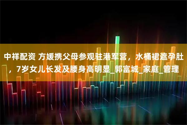 中祥配资 方媛携父母参观驻港军营，水桶裙遮孕肚，7岁女儿长发及腰身高明显_郭富城_家庭_管理