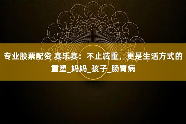 专业股票配资 赛乐赛:不止减重,更是生活方式的重塑_妈妈_孩子_肠胃病