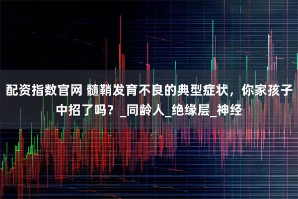 配资指数官网 髓鞘发育不良的典型症状，你家孩子中招了吗？_同龄人_绝缘层_神经