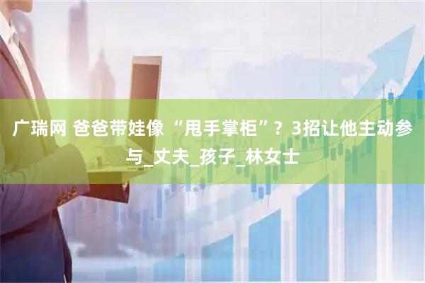 广瑞网 爸爸带娃像 “甩手掌柜”?3招让他主动参与_丈夫_孩子_林女士