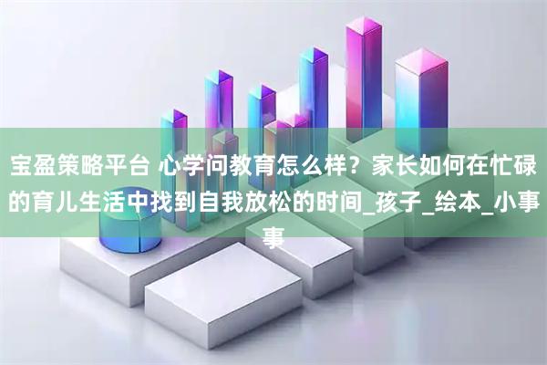宝盈策略平台 心学问教育怎么样？家长如何在忙碌的育儿生活中找到自我放松的时间_孩子_绘本_小事