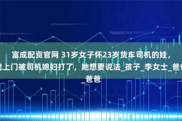 富成配资官网 31岁女子怀23岁货车司机的娃，找上门被司机媳妇打了，她想要说法_孩子_李女士_爸爸