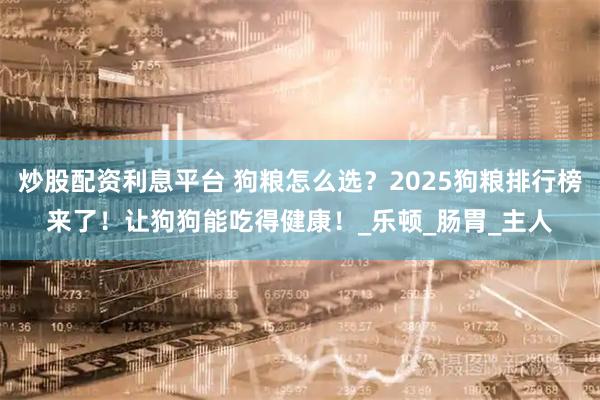 炒股配资利息平台 狗粮怎么选？2025狗粮排行榜来了！让狗狗能吃得健康！_乐顿_肠胃_主人