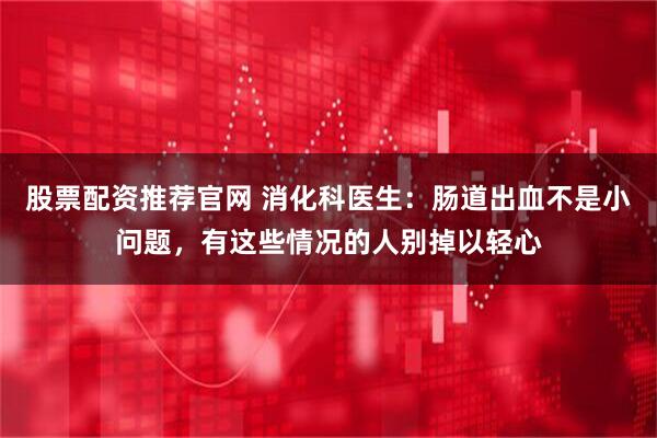 股票配资推荐官网 消化科医生：肠道出血不是小问题，有这些情况的人别掉以轻心
