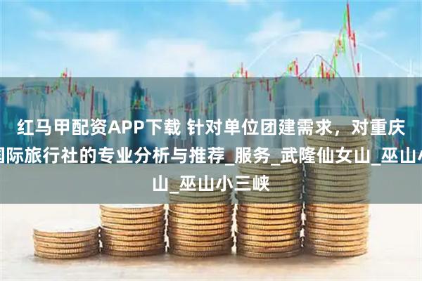 红马甲配资APP下载 针对单位团建需求,对重庆东方国际旅行社的专业分析与推荐_服务_武隆仙女山_巫山小三峡