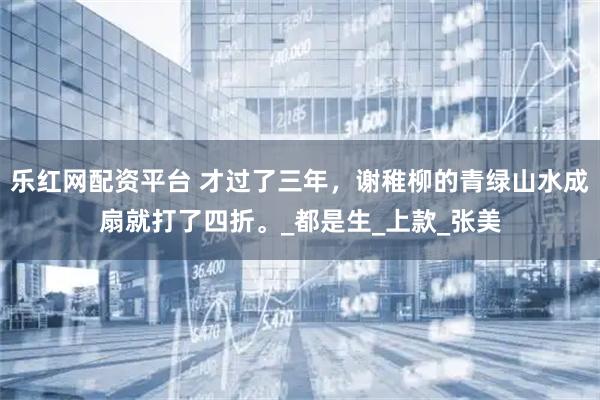 乐红网配资平台 才过了三年，谢稚柳的青绿山水成扇就打了四折。_都是生_上款_张美