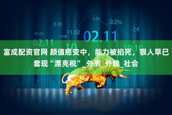 富成配资官网 颜值癌变中,能力被掐死,狠人早已套现“漂亮税”_外表_外貌_社会