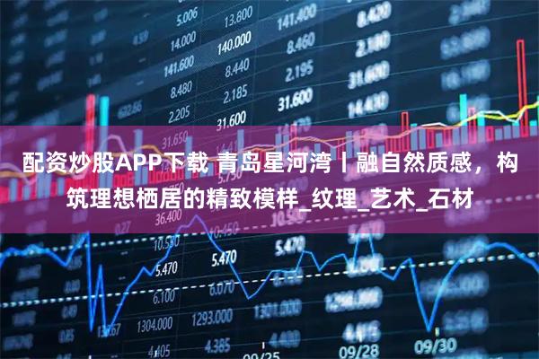 配资炒股APP下载 青岛星河湾丨融自然质感,构筑理想栖居的精致模样_纹理_艺术_石材