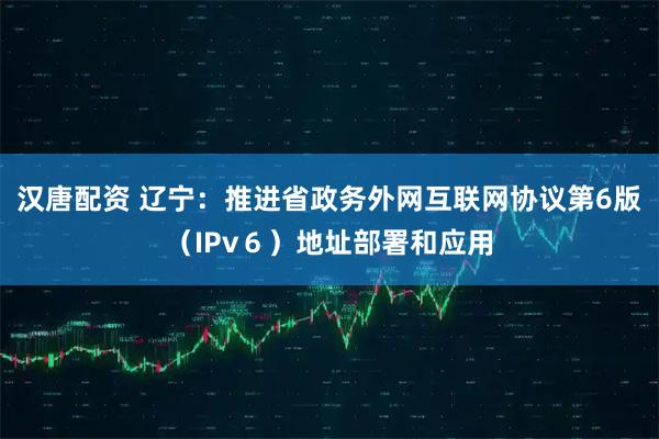 汉唐配资 辽宁：推进省政务外网互联网协议第6版（IPv６）地址部署和应用