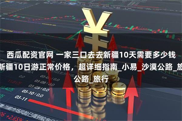 西瓜配资官网 一家三口去去新疆10天需要多少钱,新疆10日游正常价格,超详细指南_小易_沙漠公路_旅行