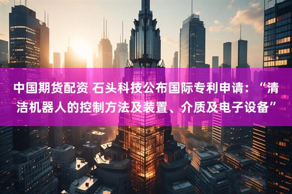 中国期货配资 石头科技公布国际专利申请：“清洁机器人的控制方法及装置、介质及电子设备”