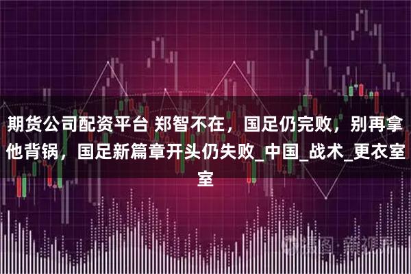 期货公司配资平台 郑智不在，国足仍完败，别再拿他背锅，国足新篇章开头仍失败_中国_战术_更衣室