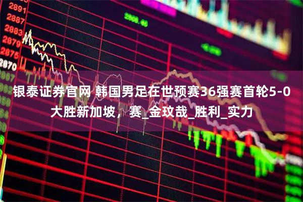 银泰证券官网 韩国男足在世预赛36强赛首轮5-0大胜新加坡，赛_金玟哉_胜利_实力