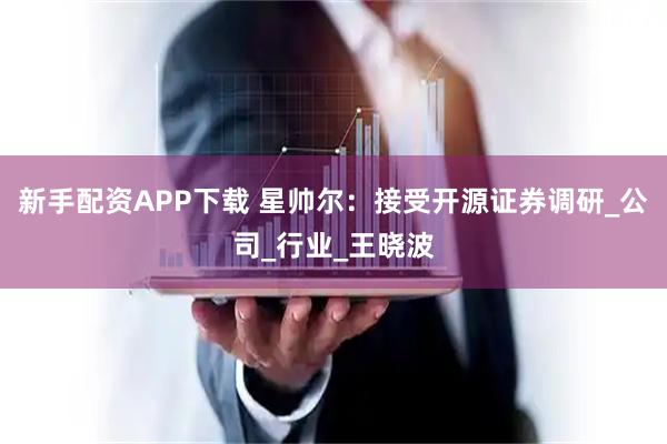新手配资APP下载 星帅尔:接受开源证券调研_公司_行业_王晓波