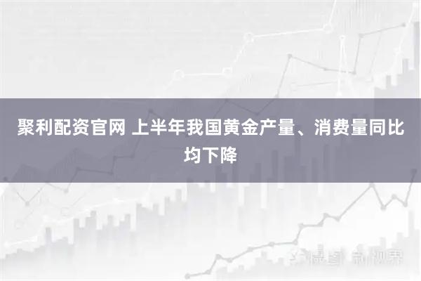 聚利配资官网 上半年我国黄金产量、消费量同比均下降