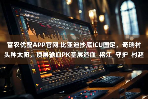 富农优配APP官网 比亚迪抄底ICU国足，奇瑞村头种太阳，顶层输血PK基层造血_榕江_守护_村超