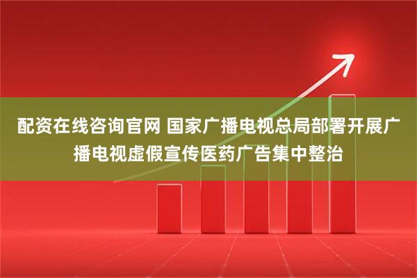 配资在线咨询官网 国家广播电视总局部署开展广播电视虚假宣传医药广告集中整治