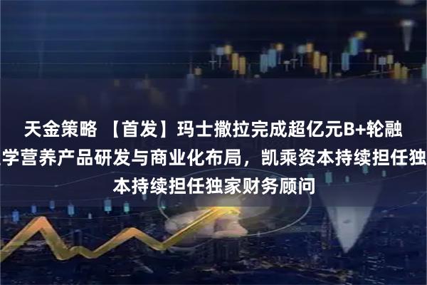 天金策略 【首发】玛士撒拉完成超亿元B+轮融资，加码医学营养产品研发与商业化布局，凯乘资本持续担任独家财务顾问