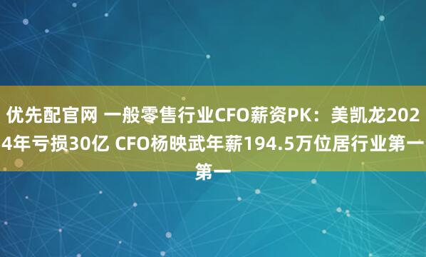 优先配官网 一般零售行业CFO薪资PK：美凯龙2024年亏损30亿 CFO杨映武年薪194.5万位居行业第一