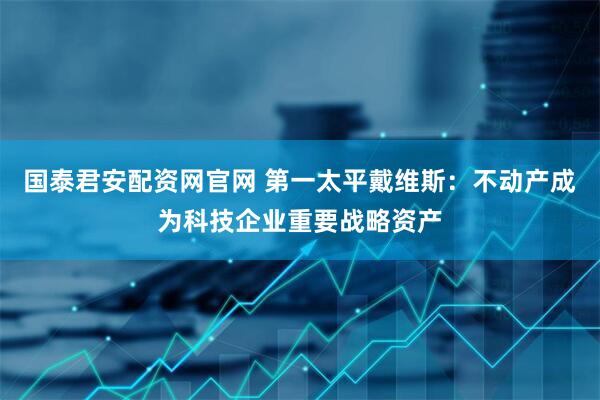 国泰君安配资网官网 第一太平戴维斯：不动产成为科技企业重要战略资产