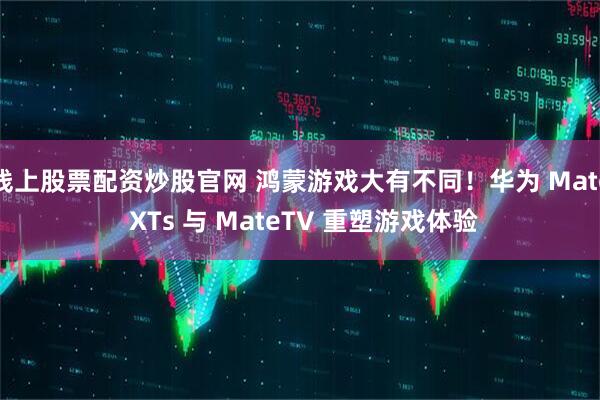 线上股票配资炒股官网 鸿蒙游戏大有不同！华为 Mate XTs 与 MateTV 重塑游戏体验