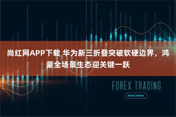 尚红网APP下载 华为新三折叠突破软硬边界，鸿蒙全场景生态迎关键一跃