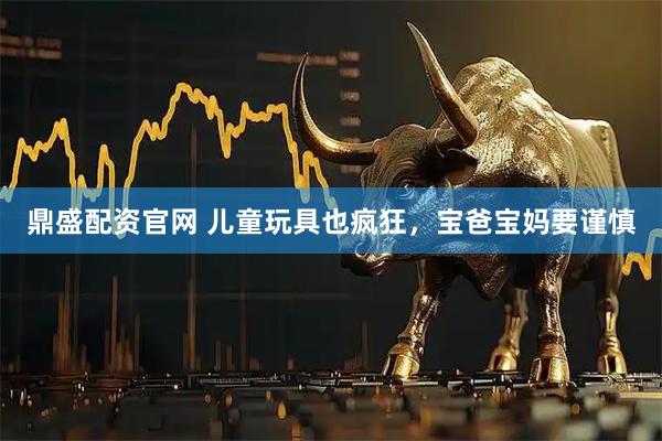 鼎盛配资官网 儿童玩具也疯狂，宝爸宝妈要谨慎
