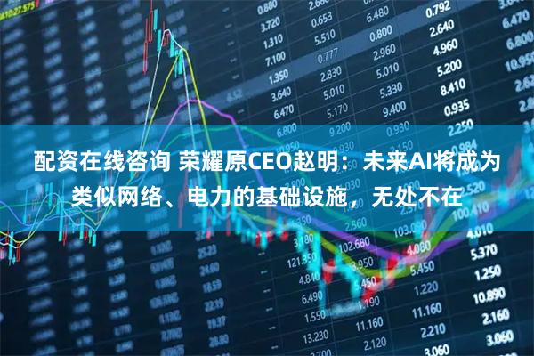 配资在线咨询 荣耀原CEO赵明：未来AI将成为类似网络、电力的基础设施，无处不在
