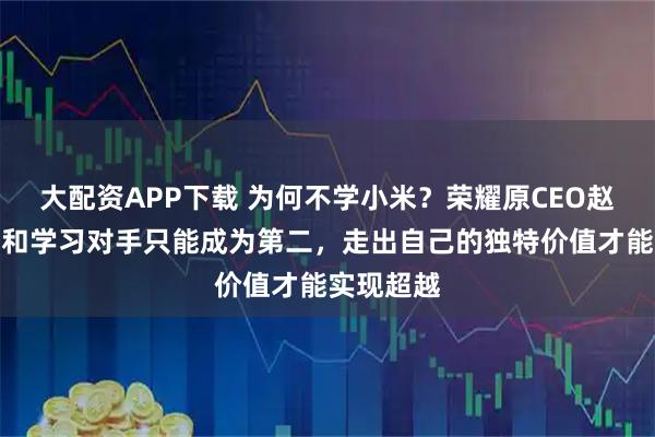 大配资APP下载 为何不学小米？荣耀原CEO赵明：模仿和学习对手只能成为第二，走出自己的独特价值才能实现超越