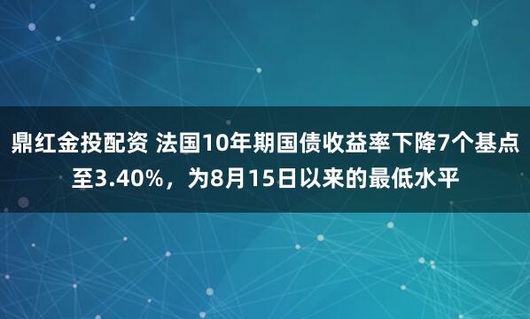 鼎红金投配资 法国10年期国债收益率下降7个基点至3.40%，为8月15日以来的最低水平