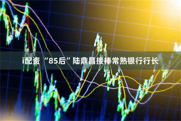 i配资 “85后”陆鼎昌接棒常熟银行行长