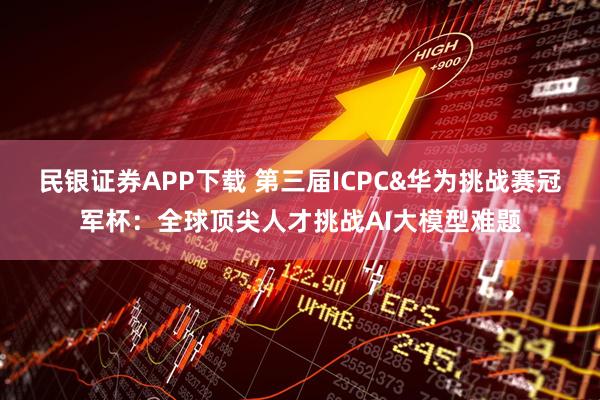 民银证券APP下载 第三届ICPC&华为挑战赛冠军杯:全球顶尖人才挑战AI大模型难题