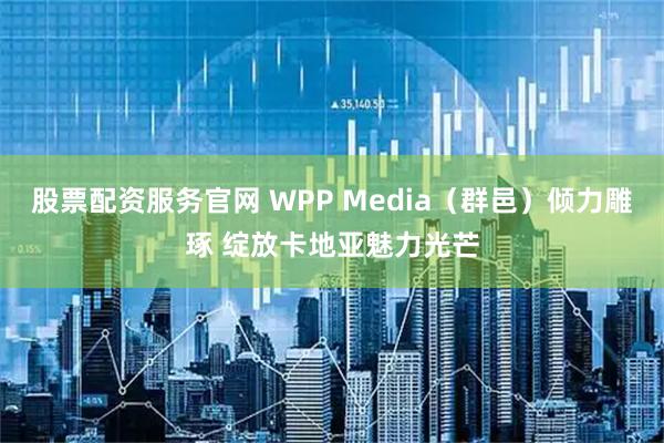 股票配资服务官网 WPP Media（群邑）倾力雕琢 绽放卡地亚魅力光芒