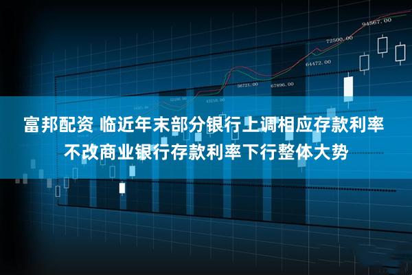 富邦配资 临近年末部分银行上调相应存款利率 不改商业银行存款利率下行整体大势