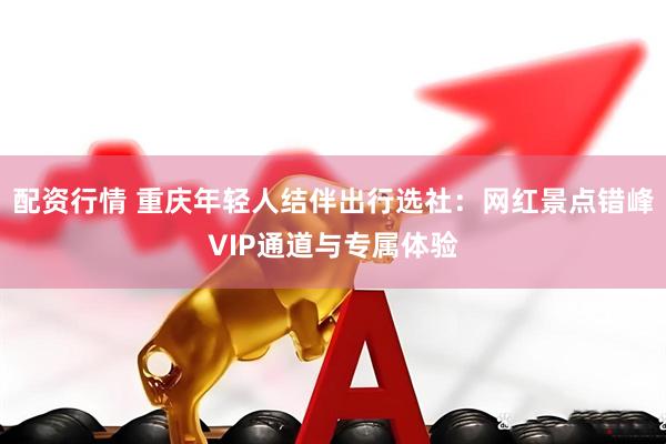 配资行情 重庆年轻人结伴出行选社:网红景点错峰VIP通道与专属体验