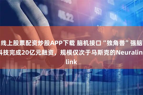 线上股票配资炒股APP下载 脑机接口“独角兽”强脑科技完成20亿元融资，规模仅次于马斯克的Neuralink