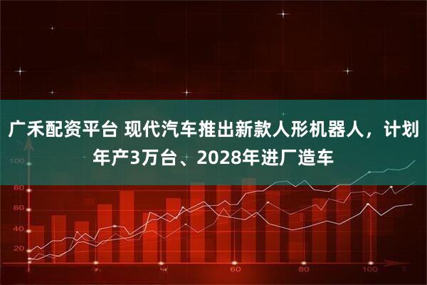 广禾配资平台 现代汽车推出新款人形机器人，计划年产3万台、2028年进厂造车