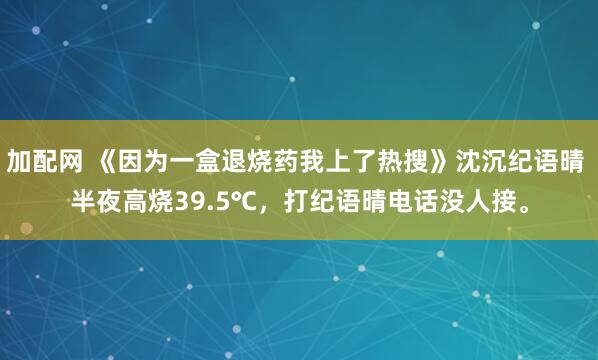 加配网 《因为一盒退烧药我上了热搜》沈沉纪语晴 半夜高烧39.5℃，打纪语晴电话没人接。