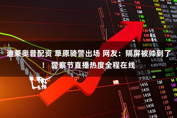 迪莱奥普配资 草原骑警出场 网友：隔屏被帅到了！ 警察节直播热度全程在线