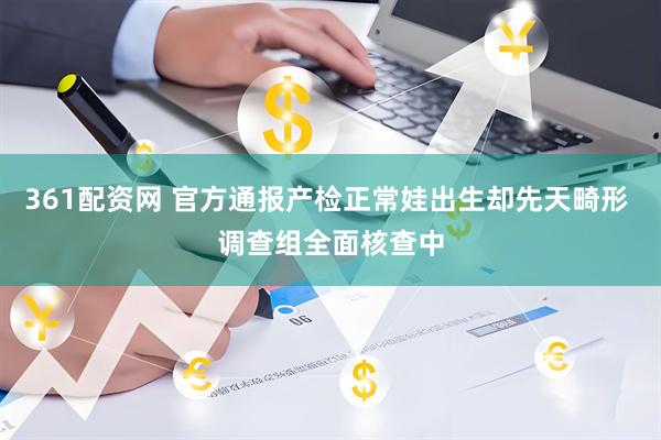 361配资网 官方通报产检正常娃出生却先天畸形 调查组全面核查中