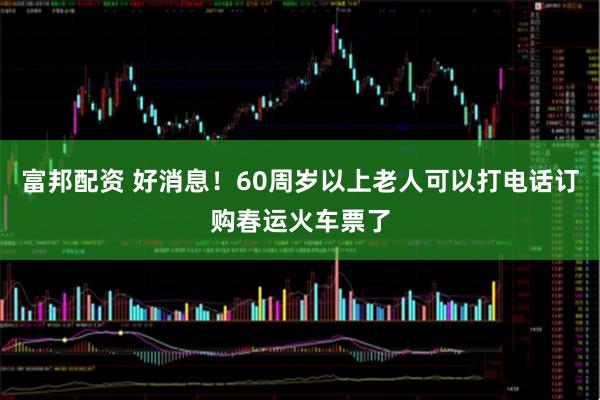富邦配资 好消息！60周岁以上老人可以打电话订购春运火车票了