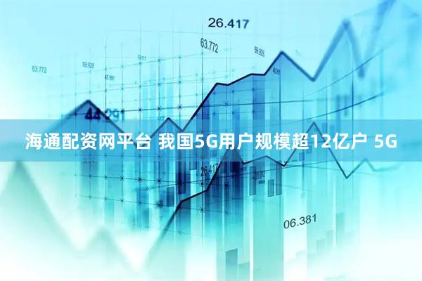 海通配资网平台 我国5G用户规模超12亿户 5G