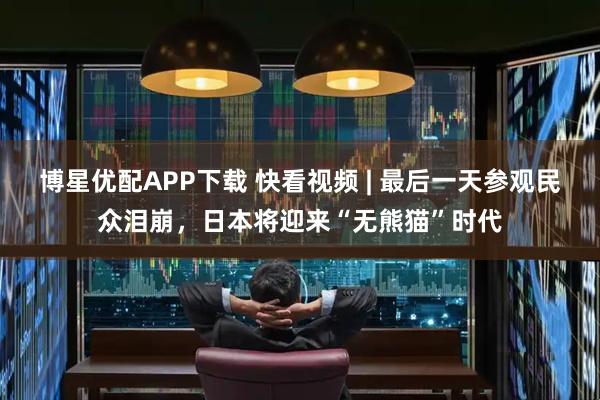 博星优配APP下载 快看视频 | 最后一天参观民众泪崩，日本将迎来“无熊猫”时代